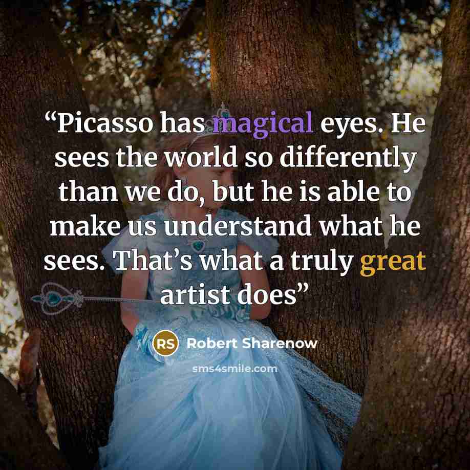 “Picasso has magical eyes. He sees the world so differently than we do, but he is able to make us understand what he sees. That’s what a truly great artist does” quote by Robert Sharenow