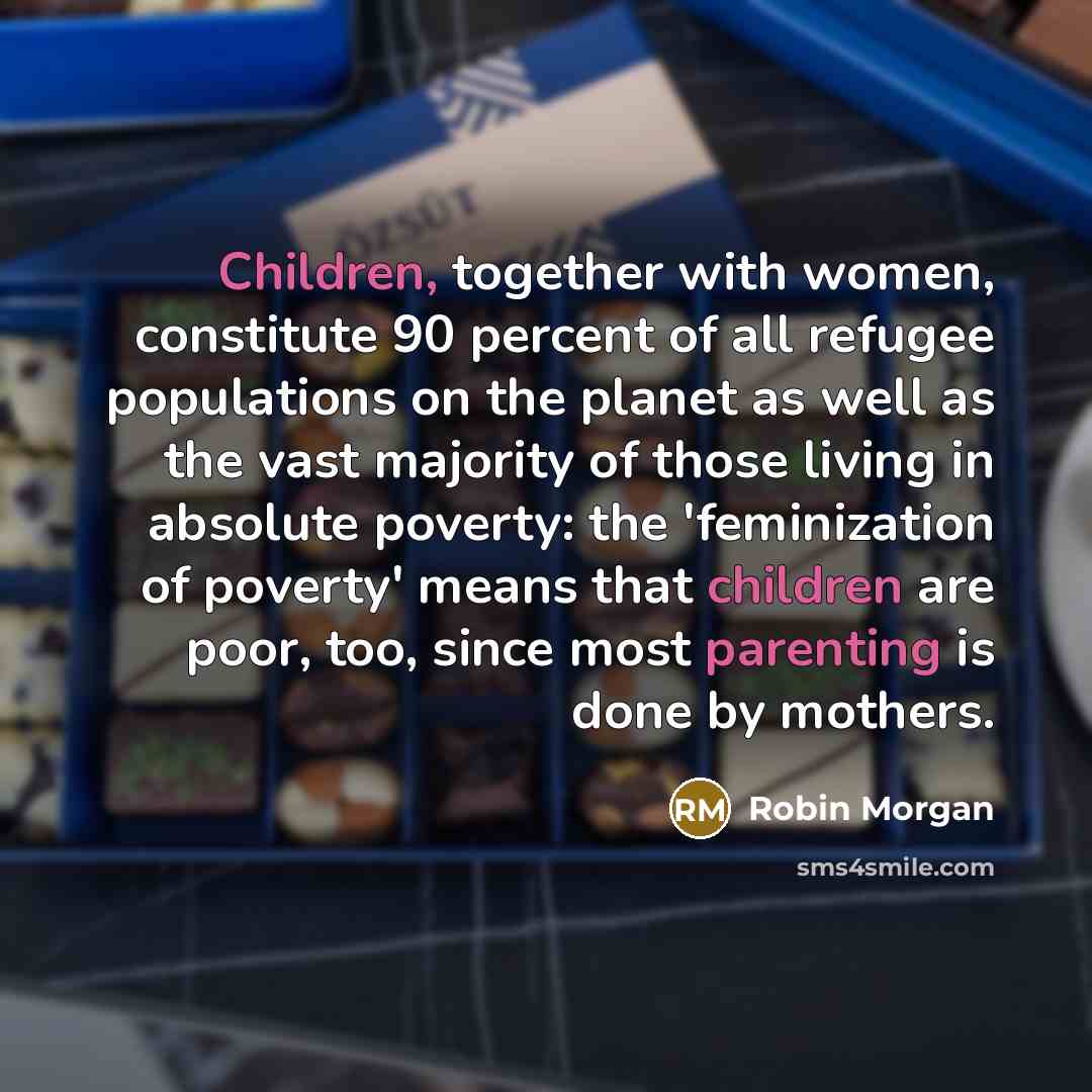 “Children, together with women, constitute 90 percent of all refugee populations on the planet as well as the vast majority of those living in absolute poverty: the 'feminization of poverty' means that children are poor, too, since most parenting is done by mothers.” quote by Robin Morgan