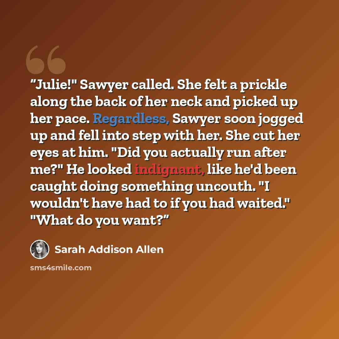 “Julie!" Sawyer called. She felt a prickle along the back of her neck and picked up her pace. Regardless, Sawyer soon jogged up and fell into step with her. She cut her eyes at him. "Did you actually run after me?" He looked indignant, like he'd been caught doing something uncouth. "I wouldn't have…” quote by Sarah Addison Allen