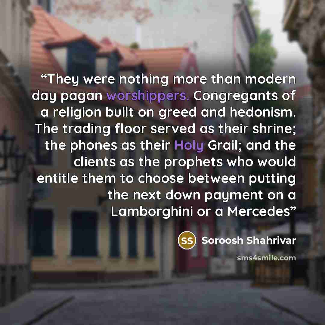 “They were nothing more than modern day pagan worshippers. Congregants of a religion built on greed and hedonism. The trading floor served as their shrine; the phones as their Holy Grail; and the clients as the prophets who would entitle them to choose between putting the next down payment on a…” quote by Soroosh Shahrivar