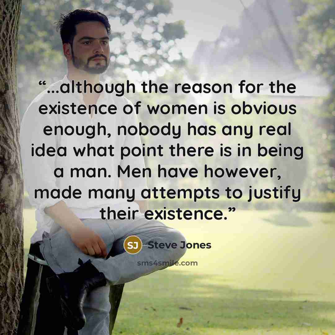 “...although the reason for the existence of women is obvious enough, nobody has any real idea what point there is in being a man. Men have however, made many attempts to justify their existence.” quote by Steve Jones