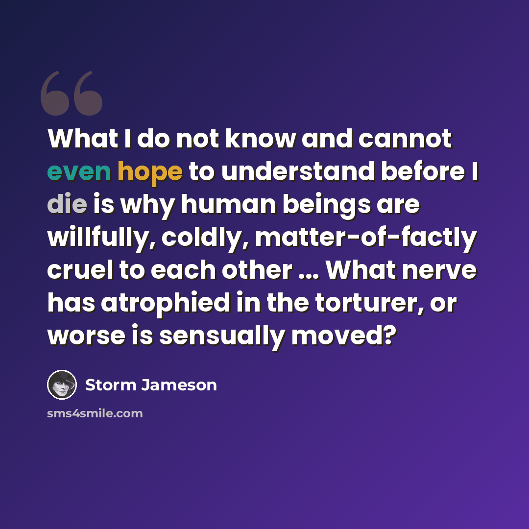“What I do not know and cannot even hope to understand before I die is why human beings are willfully, coldly, matter-of-factly cruel to each other ... What nerve has atrophied in the torturer, or worse is sensually moved?” quote by Storm Jameson