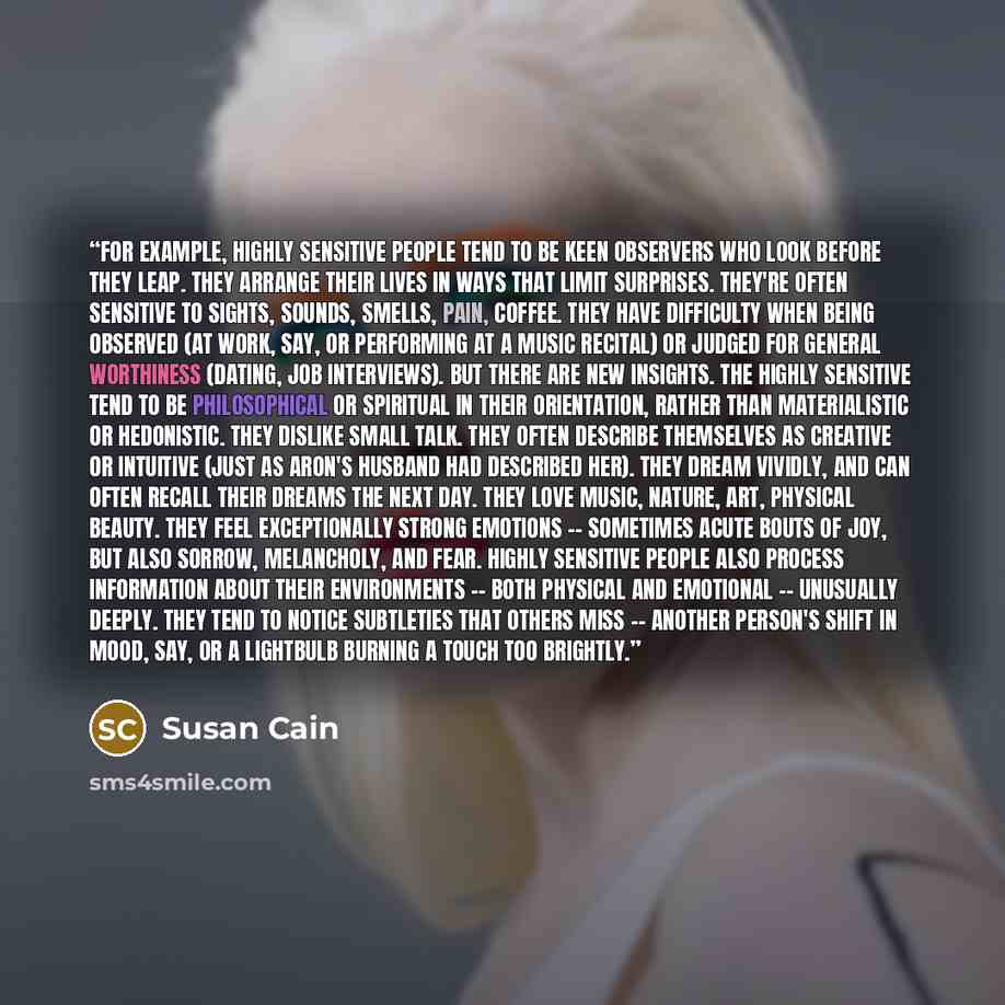 “For example, highly sensitive people tend to be keen observers who look before they leap. They arrange their lives in ways that limit surprises. They're often sensitive to sights, sounds, smells, pain, coffee. They have difficulty when being observed (at work, say, or performing at a music…” quote by Susan Cain