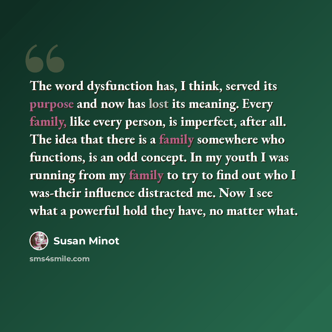 “The word dysfunction has, I think, served its purpose and now has lost its meaning. Every family, like every person, is imperfect, after all. The idea that there is a family somewhere who functions, is an odd concept. In my youth I was running from my family to try to find out who I was-their…” quote by Susan Minot