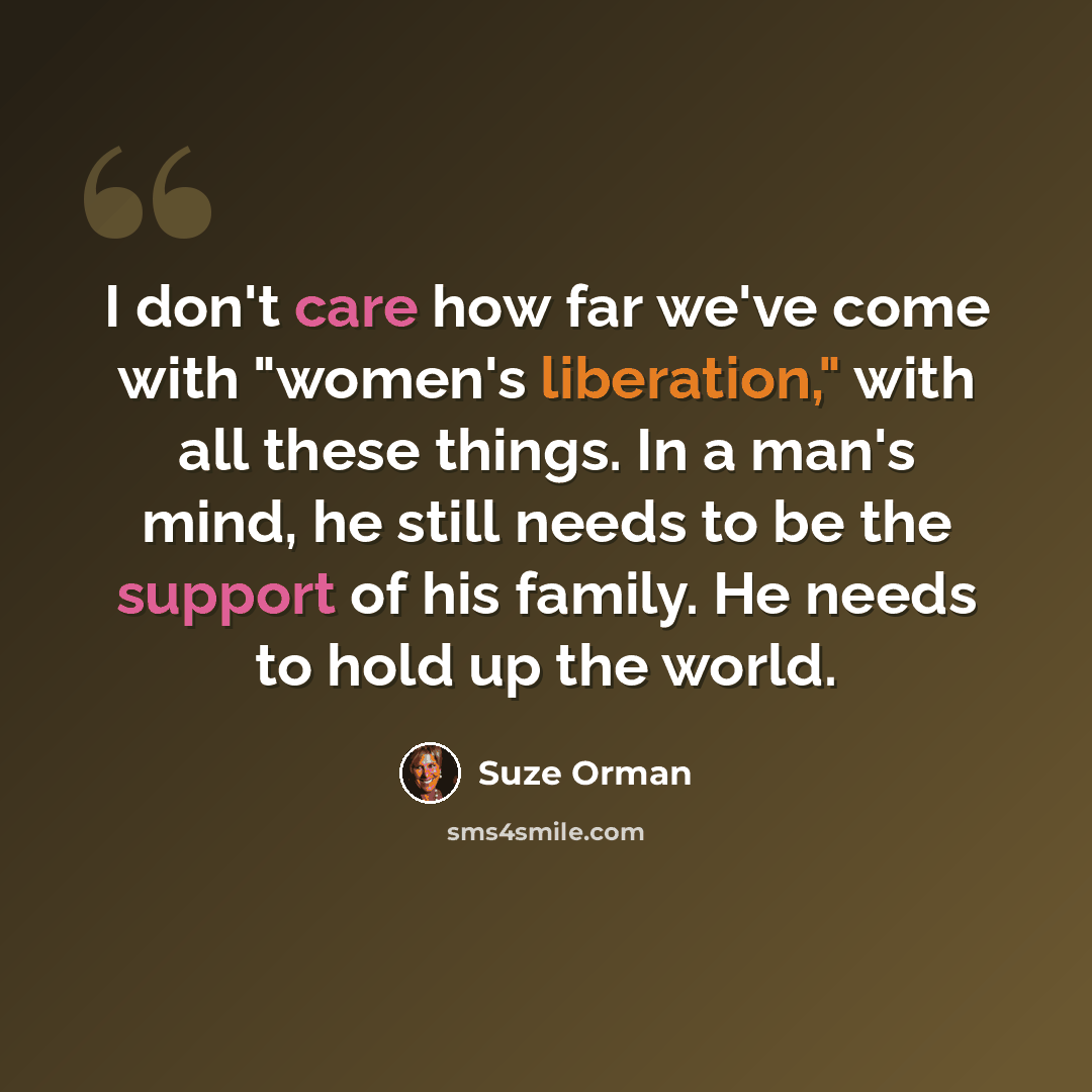 “I don't care how far we've come with "women's liberation," with all these things. In a man's mind, he still needs to be the support of his family. He needs to hold up the world.” quote by Suze Orman