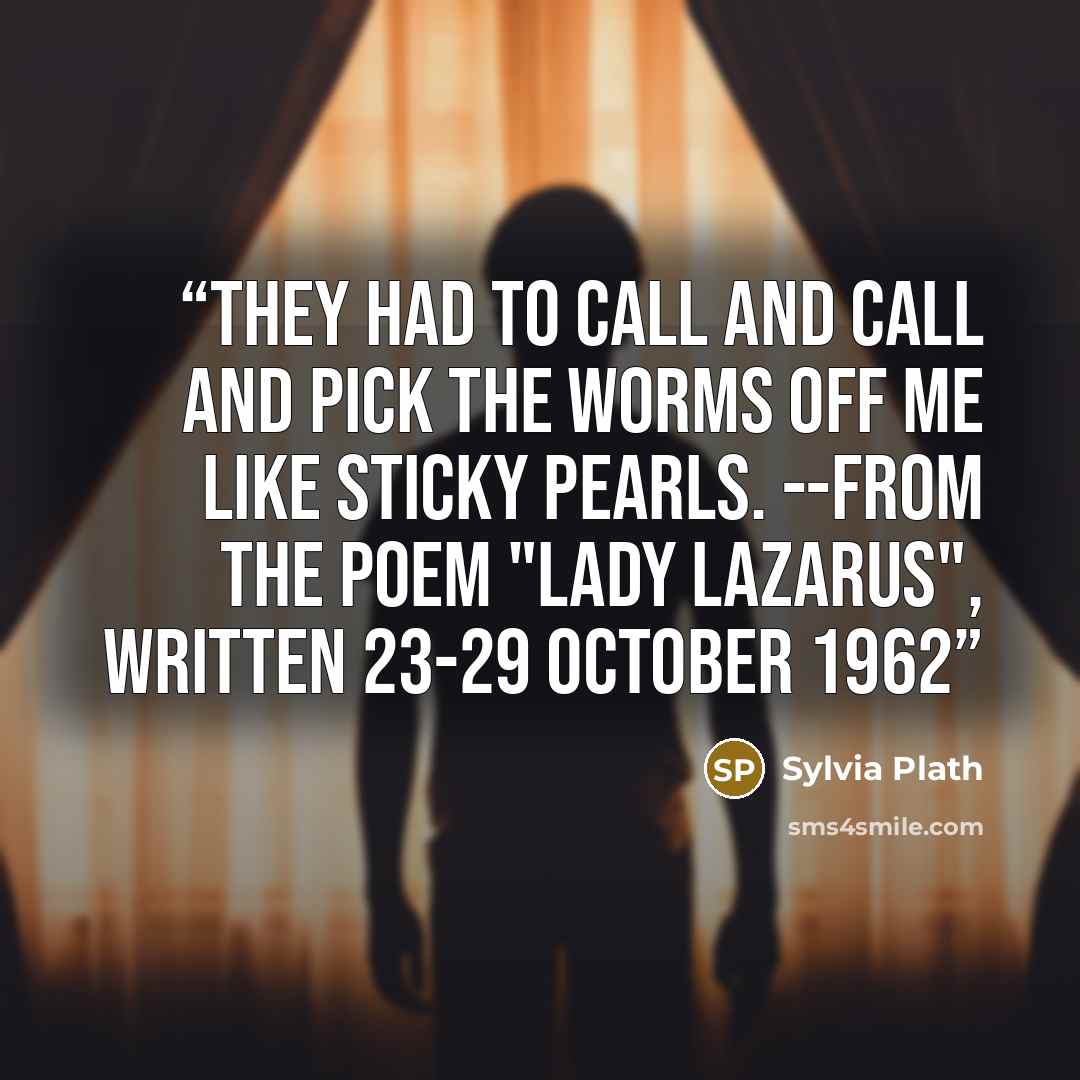 “They had to call and call And pick the worms off me like sticky pearls. --From the poem "Lady Lazarus", written 23-29 October 1962” quote by Sylvia Plath