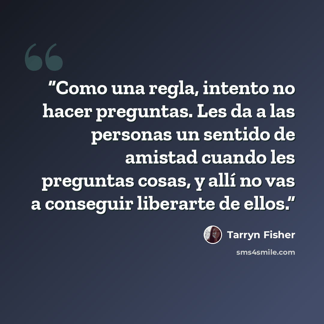 “Como una regla, intento no hacer preguntas. Les da a las personas un sentido de amistad cuando les preguntas cosas, y allí no vas a conseguir liberarte de ellos.” quote by Tarryn Fisher