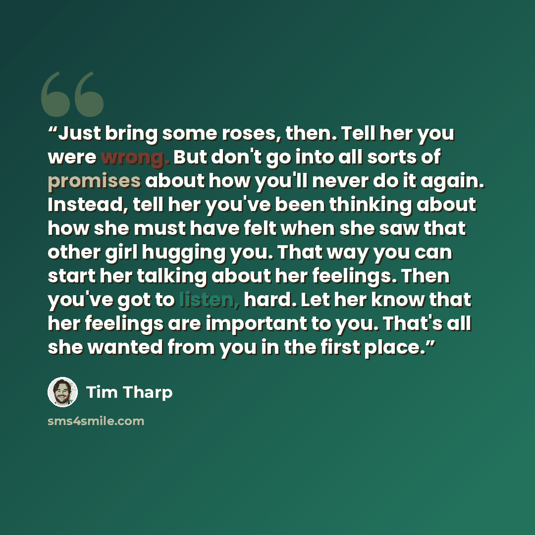 “Just bring some roses, then. Tell her you were wrong. But don't go into all sorts of promises about how you'll never do it again. Instead, tell her you've been thinking about how she must have felt when she saw that other girl hugging you. That way you can start her talking about her feelings…” quote by Tim Tharp