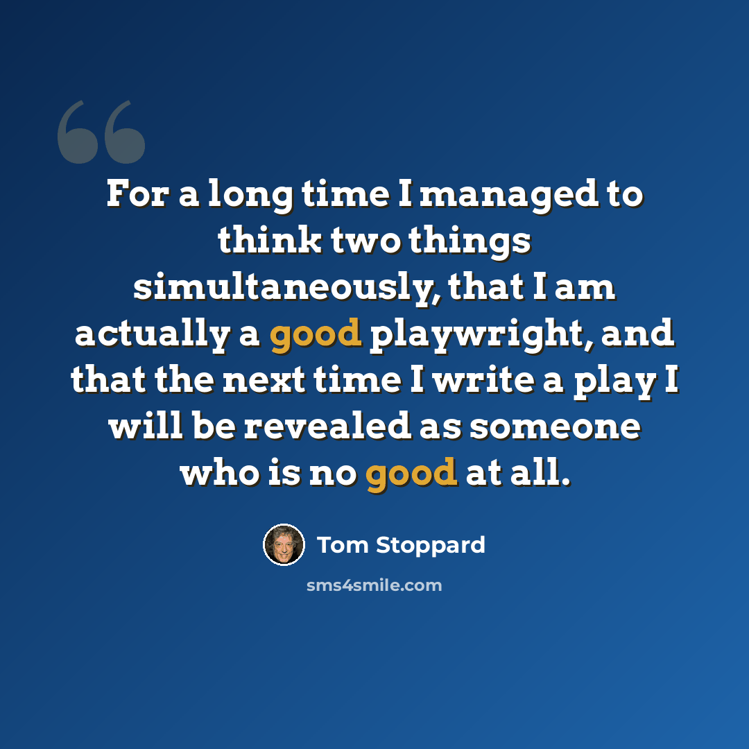 “For a long time I managed to think two things simultaneously, that I am actually a good playwright, and that the next time I write a play I will be revealed as someone who is no good at all.” quote by Tom Stoppard
