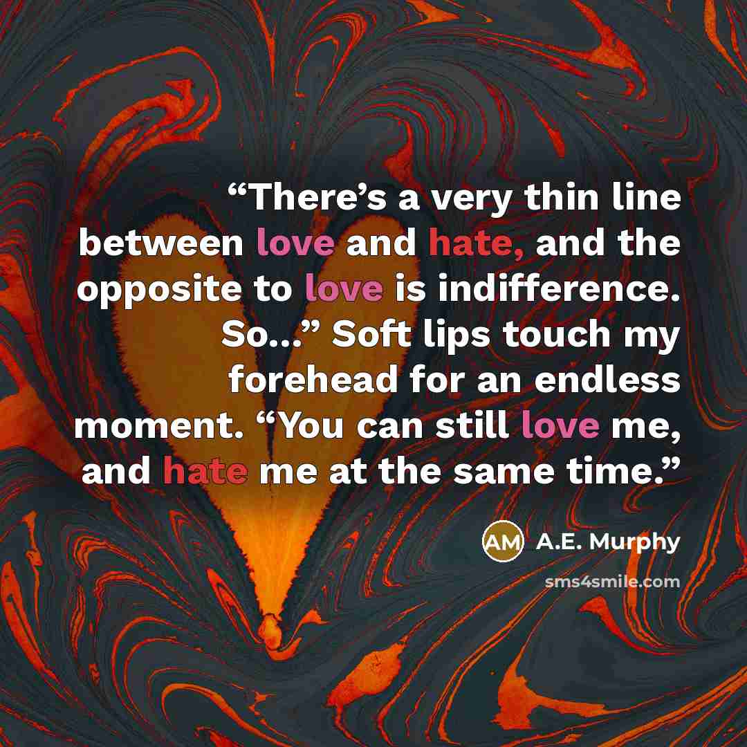 “There’s a very thin line between love and hate, and the opposite to love is indifference. So…” Soft lips touch my forehead for an endless moment. “You can still love me, and hate me at the same time.” quote by A.E. Murphy