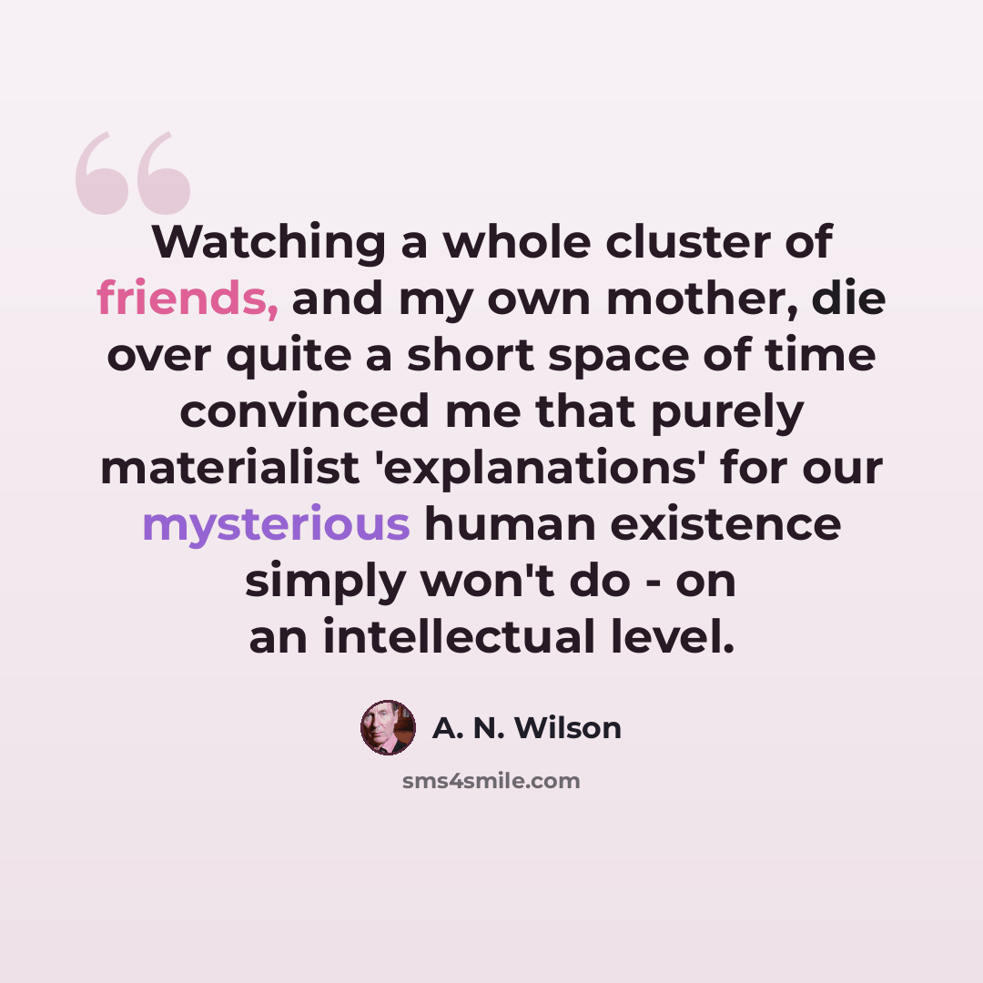 “Watching a whole cluster of friends, and my own mother, die over quite a short space of time convinced me that purely materialist 'explanations' for our mysterious human existence simply won't do - on an intellectual level.” quote by A. N. Wilson