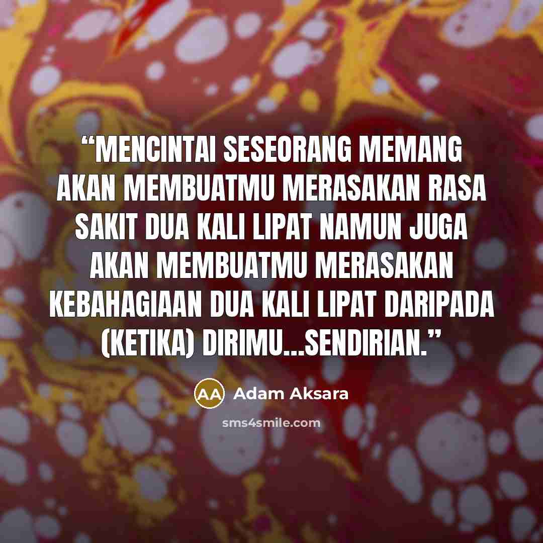 “Mencintai seseorang memang akan membuatmu merasakan rasa sakit dua kali lipat namun juga akan membuatmu merasakan kebahagiaan dua kali lipat daripada (ketika) dirimu…sendirian.” quote by Adam Aksara