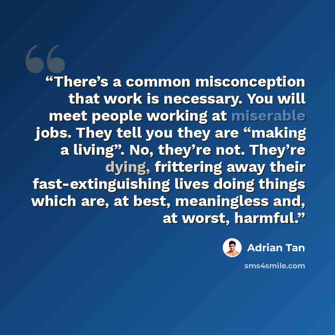 “There’s a common misconception that work is necessary. You will meet people working at miserable jobs. They tell you they are “making a living”. No, they’re not. They’re dying, frittering away their fast-extinguishing lives doing things which are, at best, meaningless and, at worst, harmful.” quote by Adrian Tan