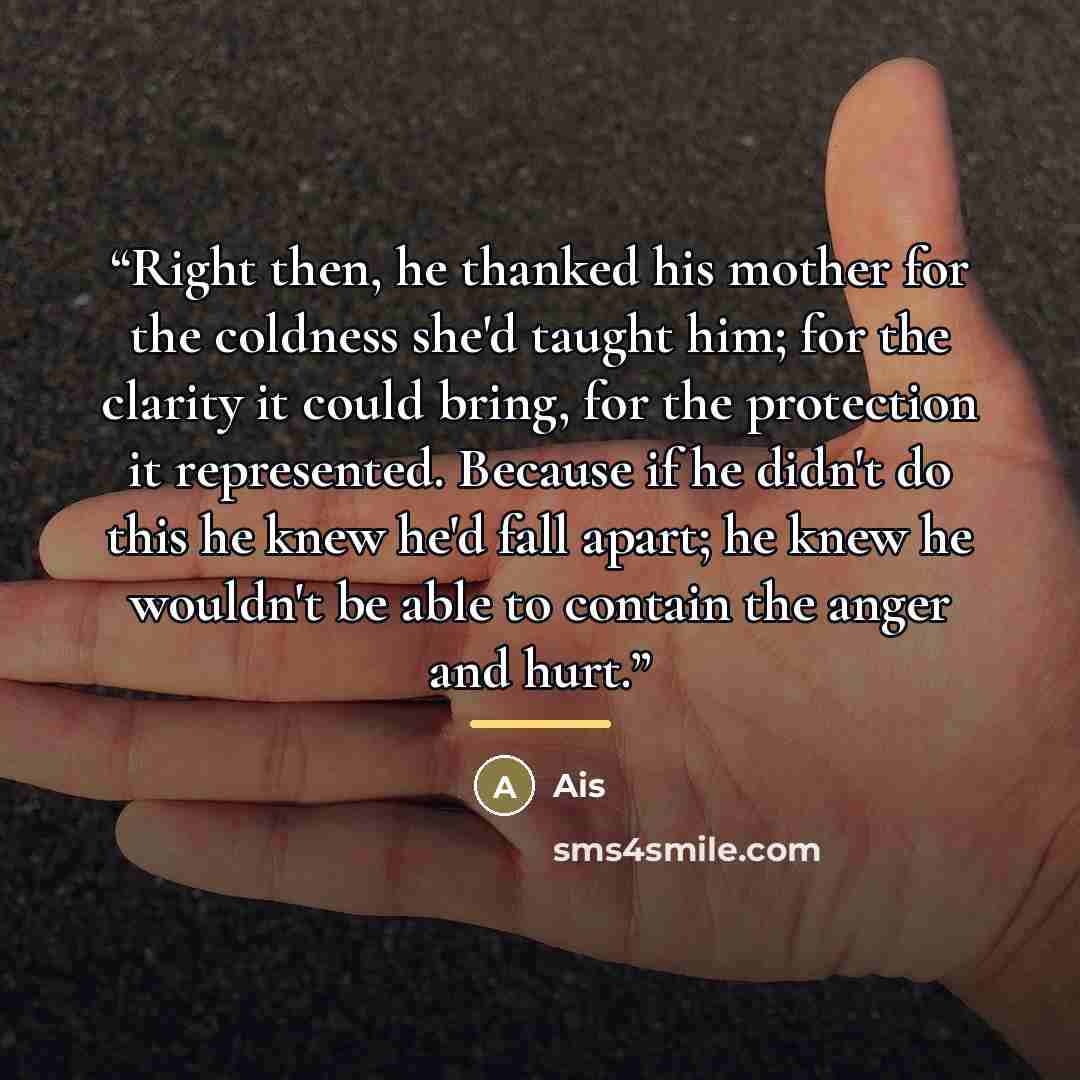 “Right then, he thanked his mother for the coldness she'd taught him; for the clarity it could bring, for the protection it represented. Because if he didn't do this he knew he'd fall apart; he knew he wouldn't be able to contain the anger and hurt.” quote by Ais