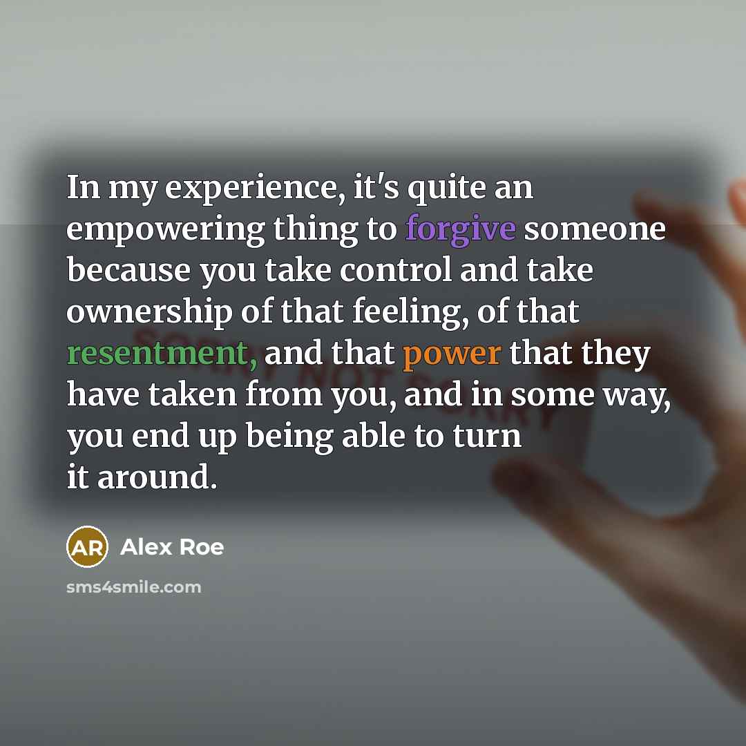 “In my experience, it's quite an empowering thing to forgive someone because you take control and take ownership of that feeling, of that resentment, and that power that they have taken from you, and in some way, you end up being able to turn it around.” quote by Alex Roe