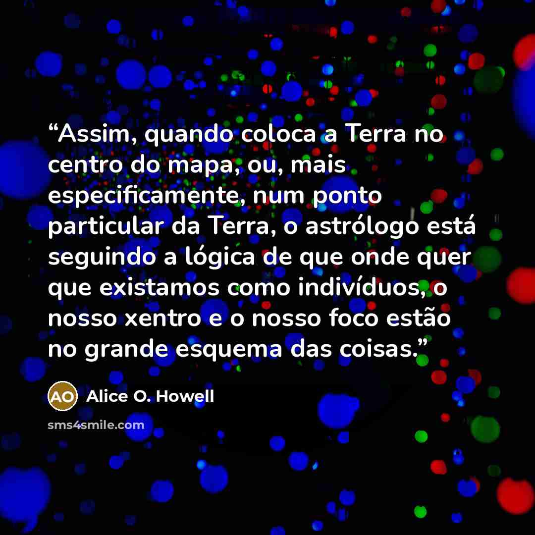 “Assim, quando coloca a Terra no centro do mapa, ou, mais especificamente, num ponto particular da Terra, o astrólogo está seguindo a lógica de que onde quer que existamos como indivíduos, o nosso xentro e o nosso foco estão no grande esquema das coisas.” quote by Alice O. Howell