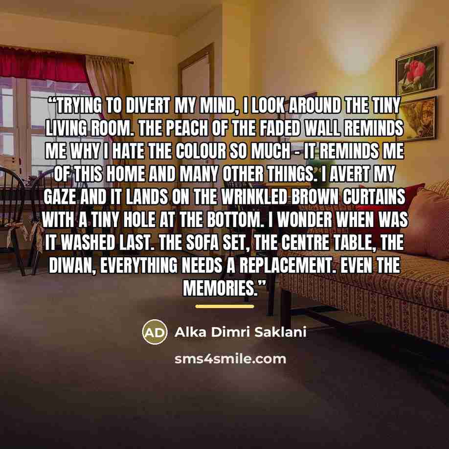 “Trying to divert my mind, I look around the tiny living room. The peach of the faded wall reminds me why I hate the colour so much – it reminds me of this home and many other things. I avert my gaze and it lands on the wrinkled brown curtains with a tiny hole at the bottom. I wonder when was it…” quote by Alka Dimri Saklani