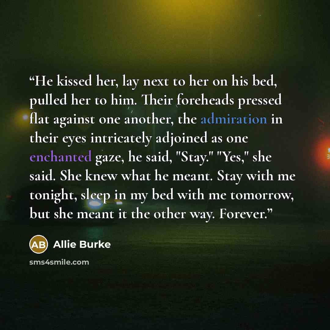 “He kissed her, lay next to her on his bed, pulled her to him. Their foreheads pressed flat against one another, the admiration in their eyes intricately adjoined as one enchanted gaze, he said, "Stay." "Yes," she said. She knew what he meant. Stay with me tonight, sleep in my bed with me tomorrow…” quote by Allie Burke