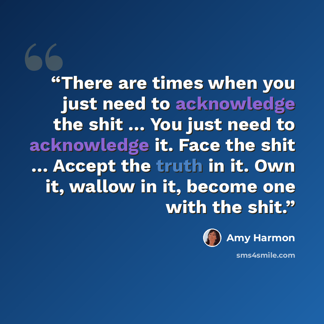 “There are times when you just need to acknowledge the shit … You just need to acknowledge it. Face the shit … Accept the truth in it. Own it, wallow in it, become one with the shit.” quote by Amy Harmon