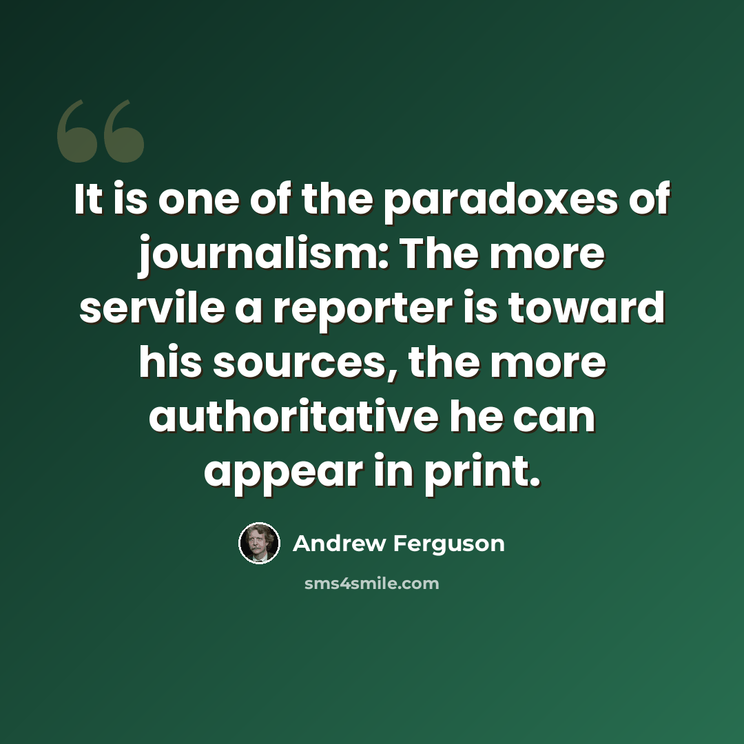 “It is one of the paradoxes of journalism: The more servile a reporter is toward his sources, the more authoritative he can appear in print.” quote by Andrew Ferguson