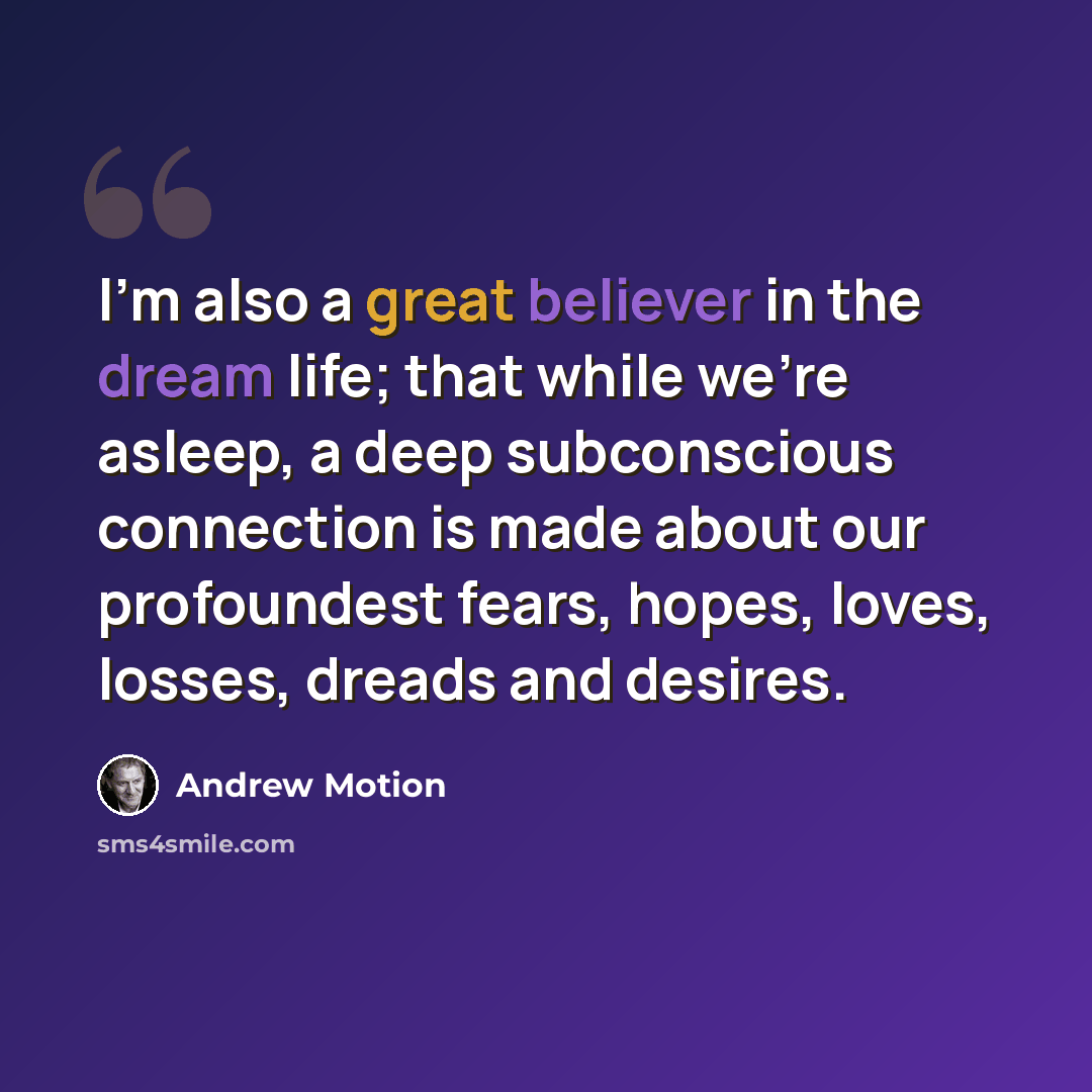 “I'm also a great believer in the dream life; that while we're asleep, a deep subconscious connection is made about our profoundest fears, hopes, loves, losses, dreads and desires.” quote by Andrew Motion