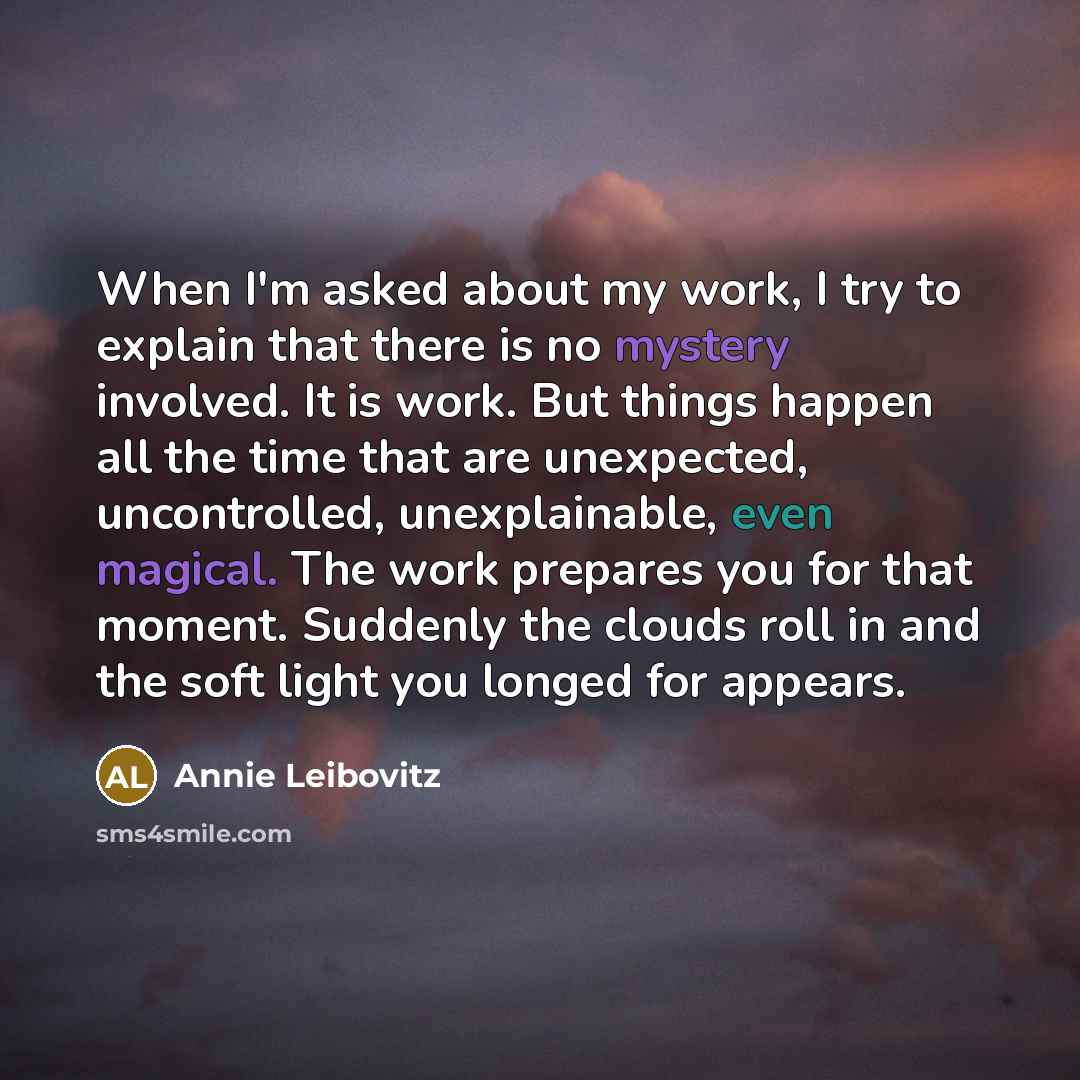 “When I'm asked about my work, I try to explain that there is no mystery involved. It is work. But things happen all the time that are unexpected, uncontrolled, unexplainable, even magical. The work prepares you for that moment. Suddenly the clouds roll in and the soft light you longed for appears.” quote by Annie Leibovitz
