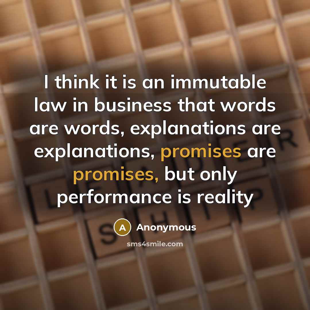 “I think it is an immutable law in business that words are words, explanations are explanations, promises are promises, but only performance is reality” quote by Anonymous
