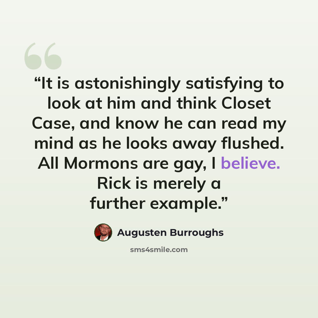 “It is astonishingly satisfying to look at him and think Closet Case, and know he can read my mind as he looks away flushed. All Mormons are gay, I believe. Rick is merely a further example.” quote by Augusten Burroughs