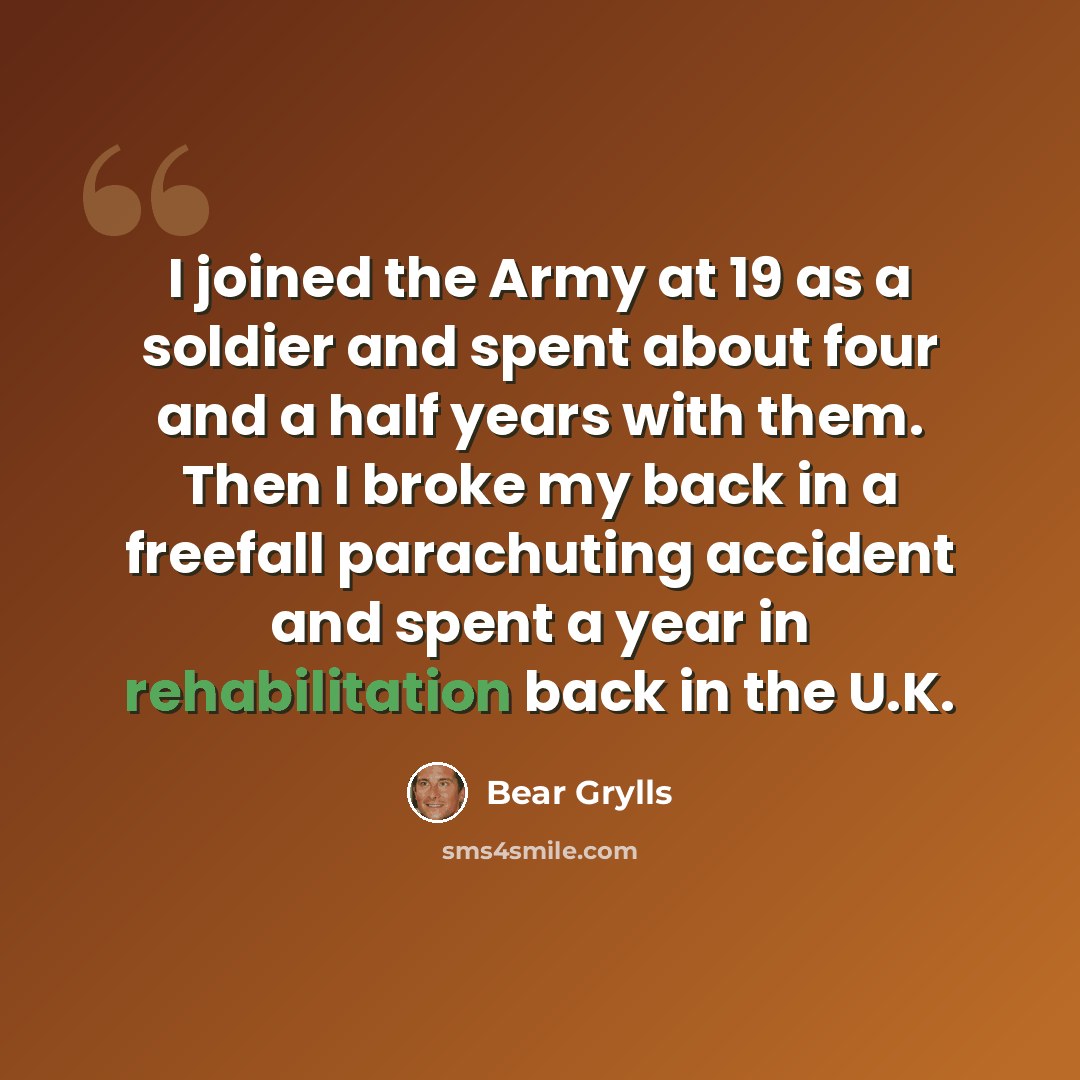 “I joined the Army at 19 as a soldier and spent about four and a half years with them. Then I broke my back in a freefall parachuting accident and spent a year in rehabilitation back in the U.K.” quote by Bear Grylls