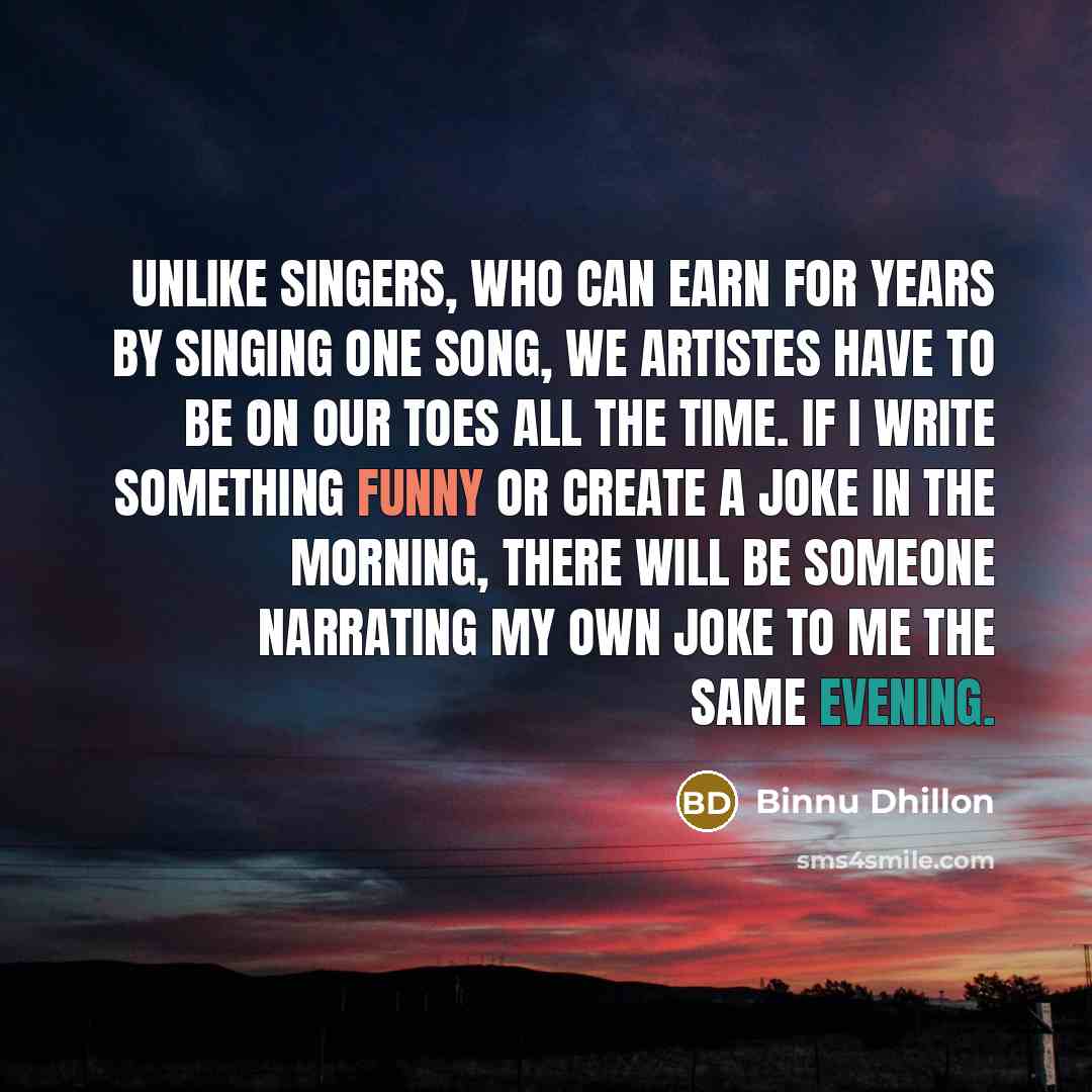 “Unlike singers, who can earn for years by singing one song, we artistes have to be on our toes all the time. If I write something funny or create a joke in the morning, there will be someone narrating my own joke to me the same evening.” quote by Binnu Dhillon