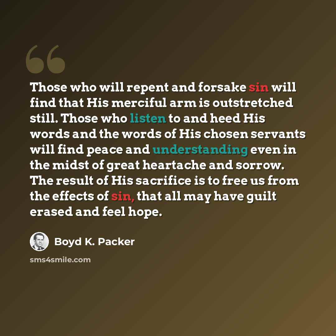 “Those who will repent and forsake sin will find that His merciful arm is outstretched still. Those who listen to and heed His words and the words of His chosen servants will find peace and understanding even in the midst of great heartache and sorrow. The result of His sacrifice is to free us from…” quote by Boyd K. Packer