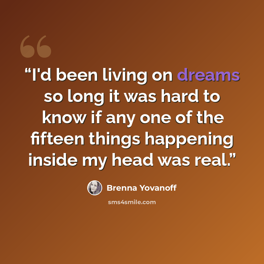 “I'd been living on dreams so long it was hard to know if any one of the fifteen things happening inside my head was real.” quote by Brenna Yovanoff