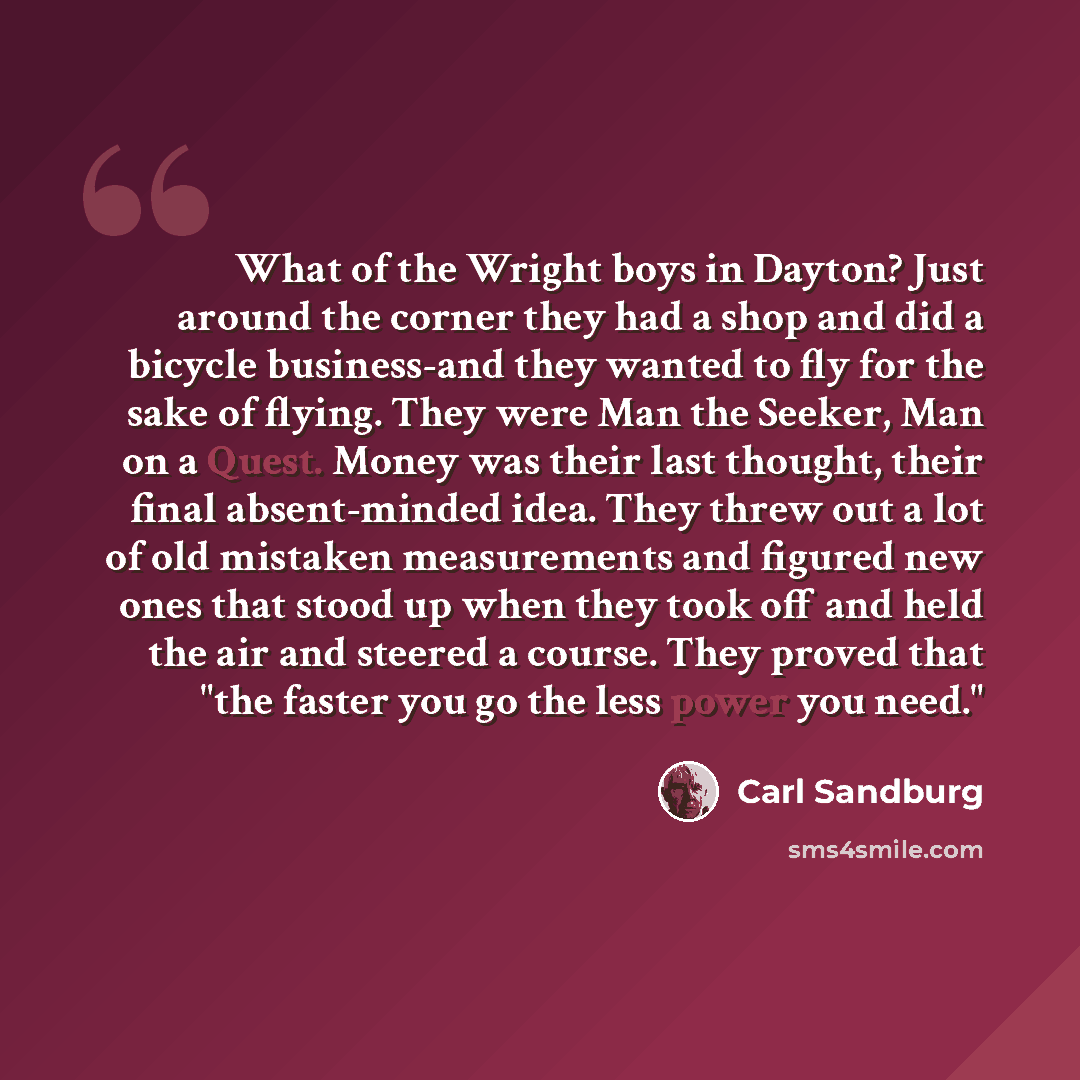 “What of the Wright boys in Dayton? Just around the corner they had a shop and did a bicycle business-and they wanted to fly for the sake of flying. They were Man the Seeker, Man on a Quest. Money was their last thought, their final absent-minded idea. They threw out a lot of old mistaken…” quote by Carl Sandburg