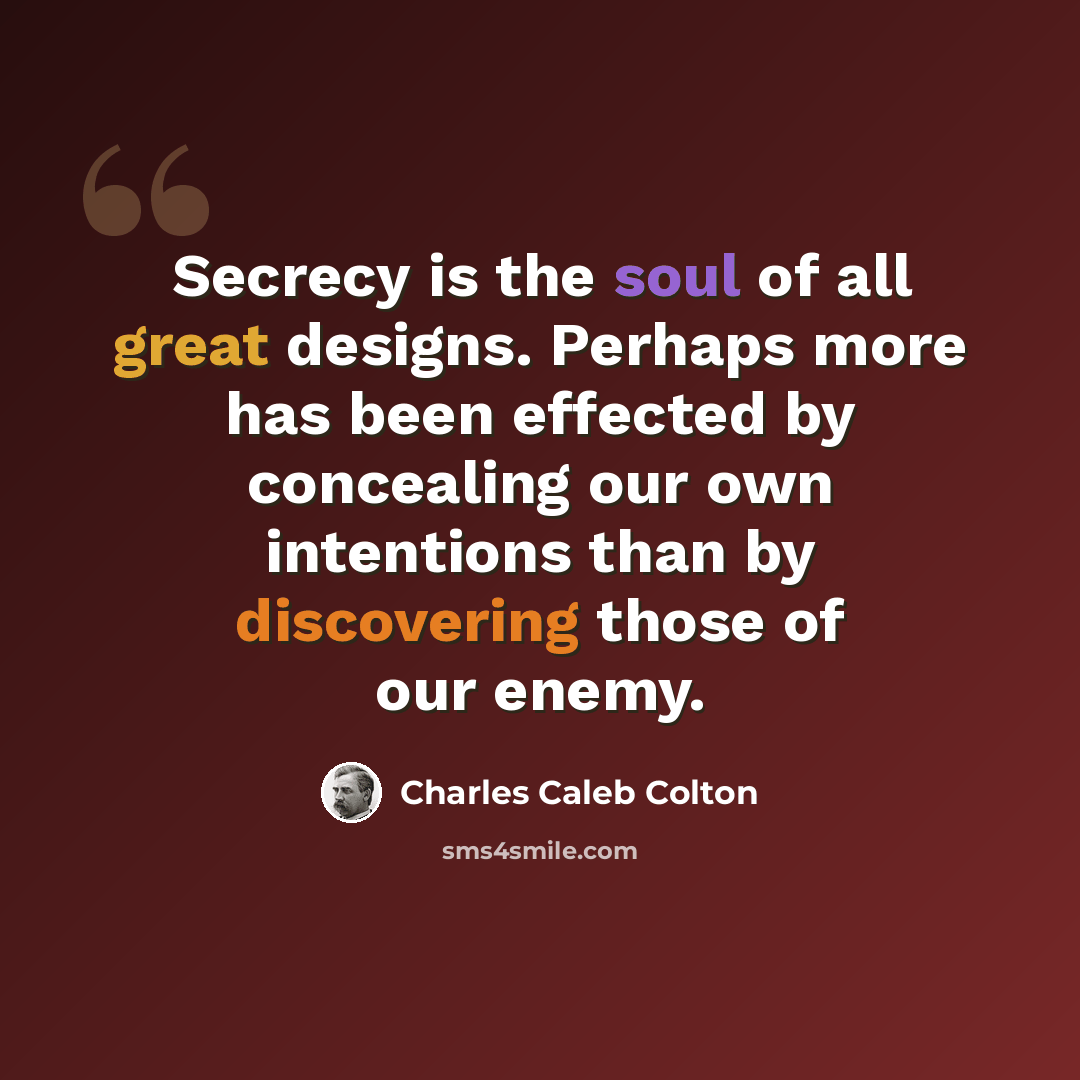 “Secrecy is the soul of all great designs. Perhaps more has been effected by concealing our own intentions than by discovering those of our enemy.” quote by Charles Caleb Colton