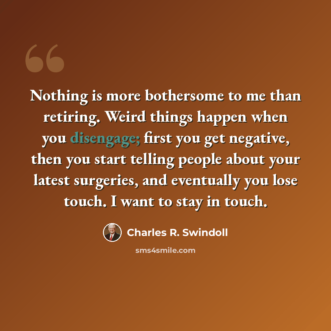 “Nothing is more bothersome to me than retiring. Weird things happen when you disengage; first you get negative, then you start telling people about your latest surgeries, and eventually you lose touch. I want to stay in touch.” quote by Charles R. Swindoll