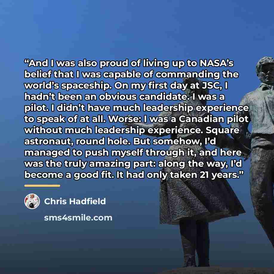 “And I was also proud of living up to NASA’s belief that I was capable of commanding the world’s spaceship. On my first day at JSC, I hadn’t been an obvious candidate. I was a pilot. I didn’t have much leadership experience to speak of at all. Worse: I was a Canadian pilot without much leadership…” quote by Chris Hadfield