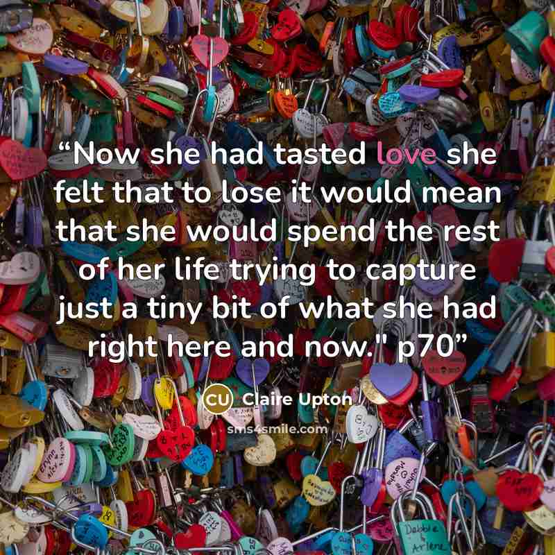 “Now she had tasted love she felt that to lose it would mean that she would spend the rest of her life trying to capture just a tiny bit of what she had right here and now." p70” quote by Claire Upton