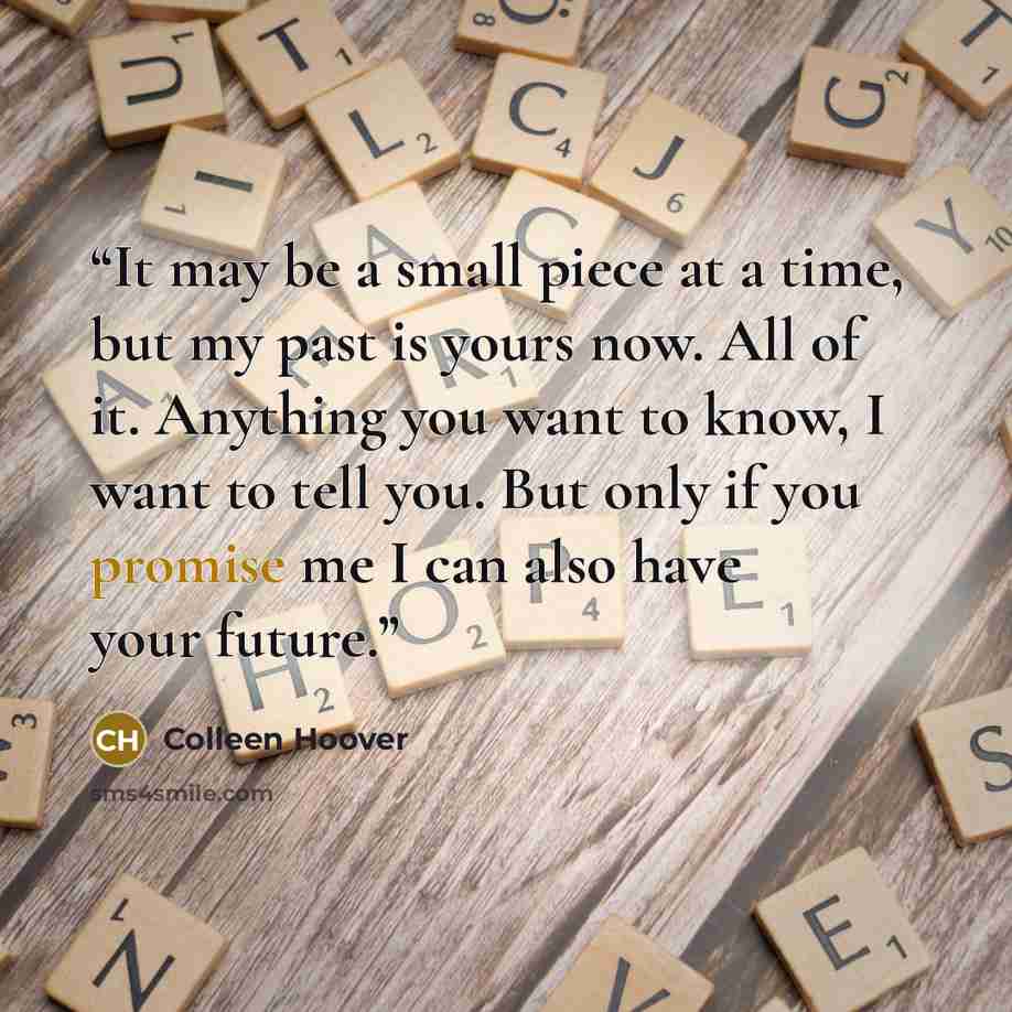 “It may be a small piece at a time, but my past is yours now. All of it. Anything you want to know, I want to tell you. But only if you promise me I can also have your future.” quote by Colleen Hoover