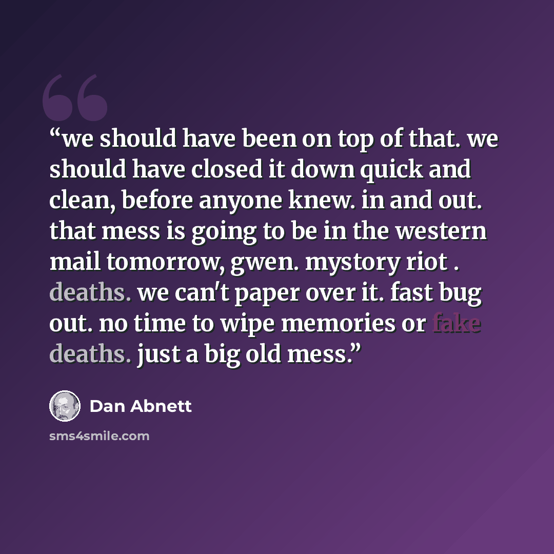 “we should have been on top of that. we should have closed it down quick and clean, before anyone knew. in and out. that mess is going to be in the western mail tomorrow, gwen. mystory riot . deaths. we can't paper over it. fast bug out. no time to wipe memories or fake deaths. just a big old mess.” quote by Dan Abnett