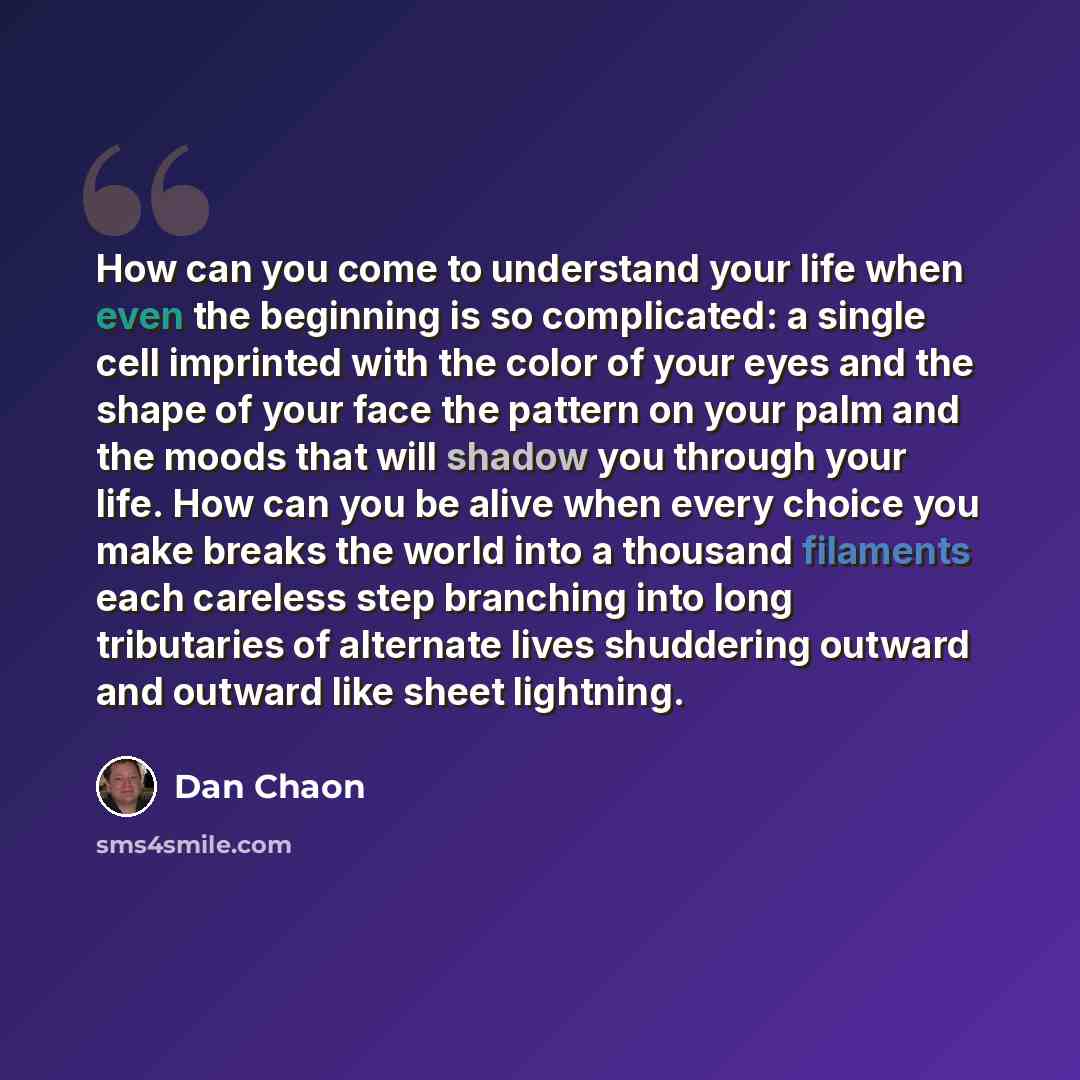 “How can you come to understand your life when even the beginning is so complicated: a single cell imprinted with the color of your eyes and the shape of your face the pattern on your palm and the moods that will shadow you through your life. How can you be alive when every choice you make breaks…” quote by Dan Chaon