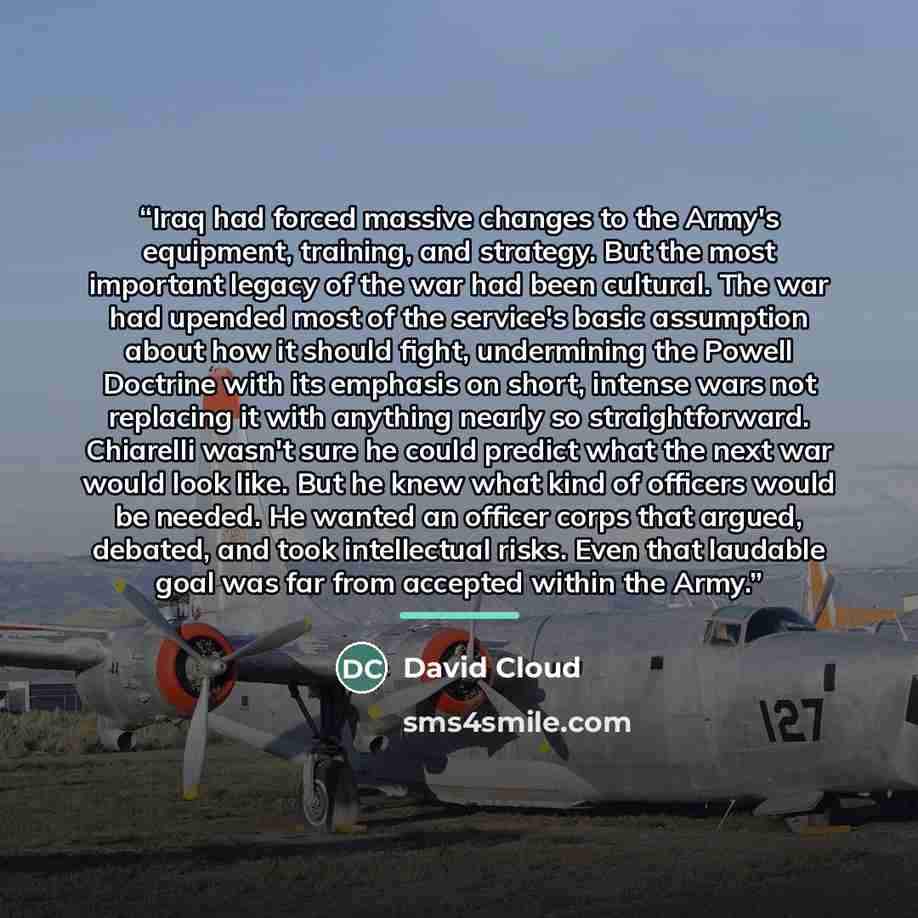 “Iraq had forced massive changes to the Army's equipment, training, and strategy. But the most important legacy of the war had been cultural. The war had upended most of the service's basic assumption about how it should fight, undermining the Powell Doctrine with its emphasis on short, intense…” quote by David Cloud