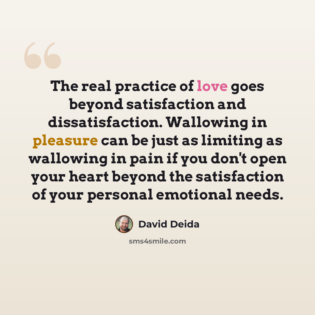 “The real practice of love goes beyond satisfaction and dissatisfaction. Wallowing in pleasure can be just as limiting as wallowing in pain if you don't open your heart beyond the satisfaction of your personal emotional needs.” quote by David Deida