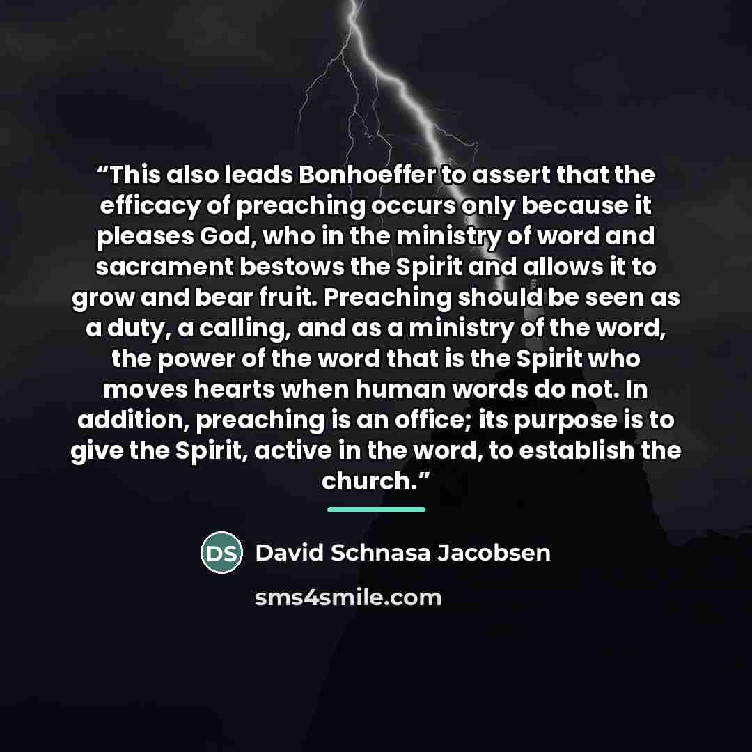 “This also leads Bonhoeffer to assert that the efficacy of preaching occurs only because it pleases God, who in the ministry of word and sacrament bestows the Spirit and allows it to grow and bear fruit. Preaching should be seen as a duty, a calling, and as a ministry of the word, the power of the…” quote by David Schnasa Jacobsen