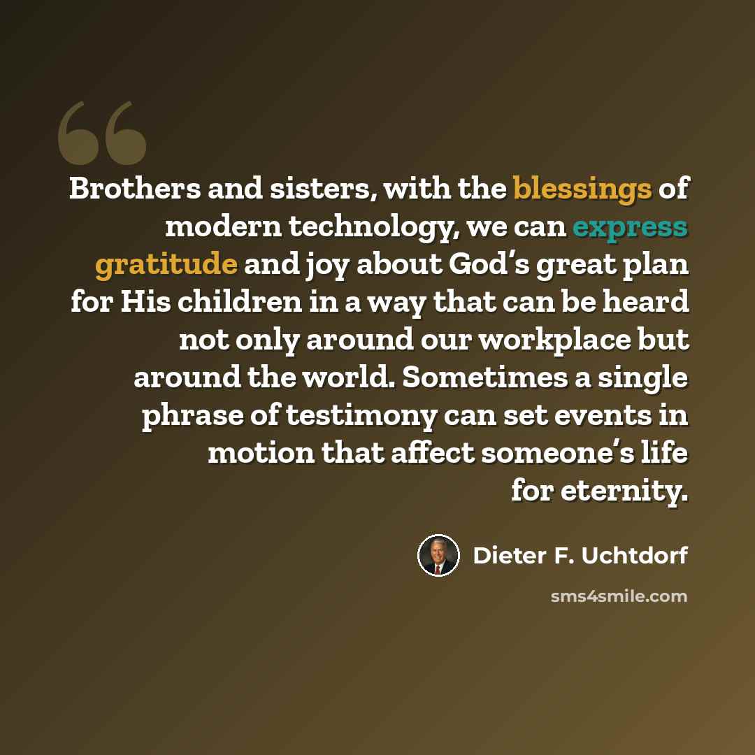 “Brothers and sisters, with the blessings of modern technology, we can express gratitude and joy about God’s great plan for His children in a way that can be heard not only around our workplace but around the world. Sometimes a single phrase of testimony can set events in motion that affect…” quote by Dieter F. Uchtdorf