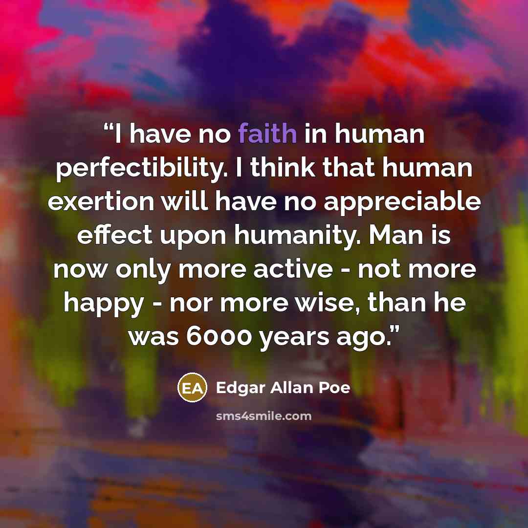 “I have no faith in human perfectibility. I think that human exertion will have no appreciable effect upon humanity. Man is now only more active - not more happy - nor more wise, than he was 6000 years ago.” quote by Edgar Allan Poe