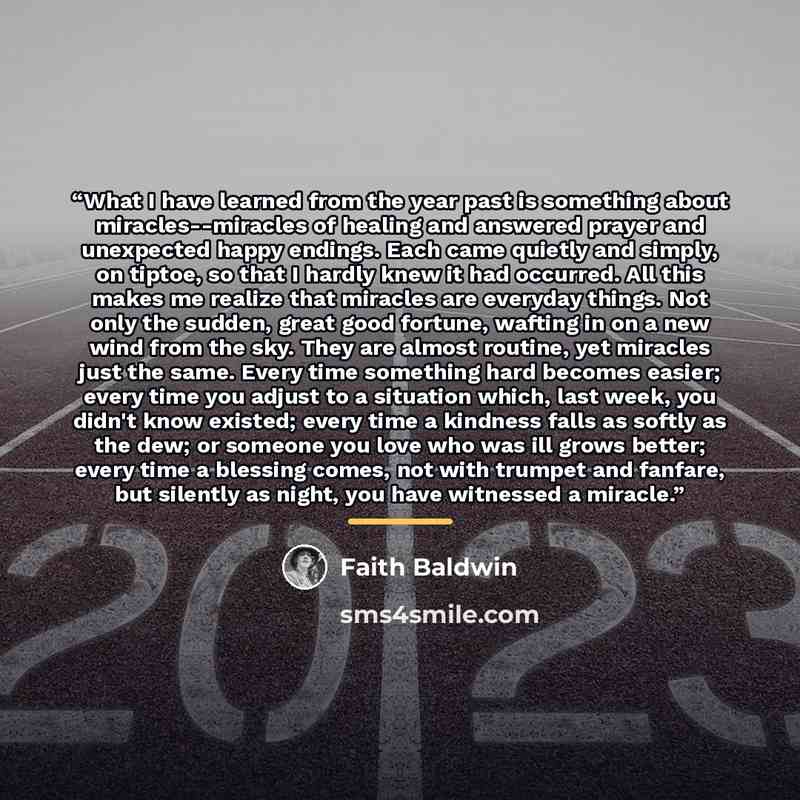 “What I have learned from the year past is something about miracles--miracles of healing and answered prayer and unexpected happy endings. Each came quietly and simply, on tiptoe, so that I hardly knew it had occurred. All this makes me realize that miracles are everyday things. Not only the…” quote by Faith Baldwin