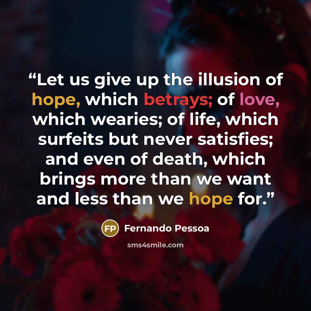 “Let us give up the illusion of hope, which betrays; of love, which wearies; of life, which surfeits but never satisfies; and even of death, which brings more than we want and less than we hope for.” quote by Fernando Pessoa