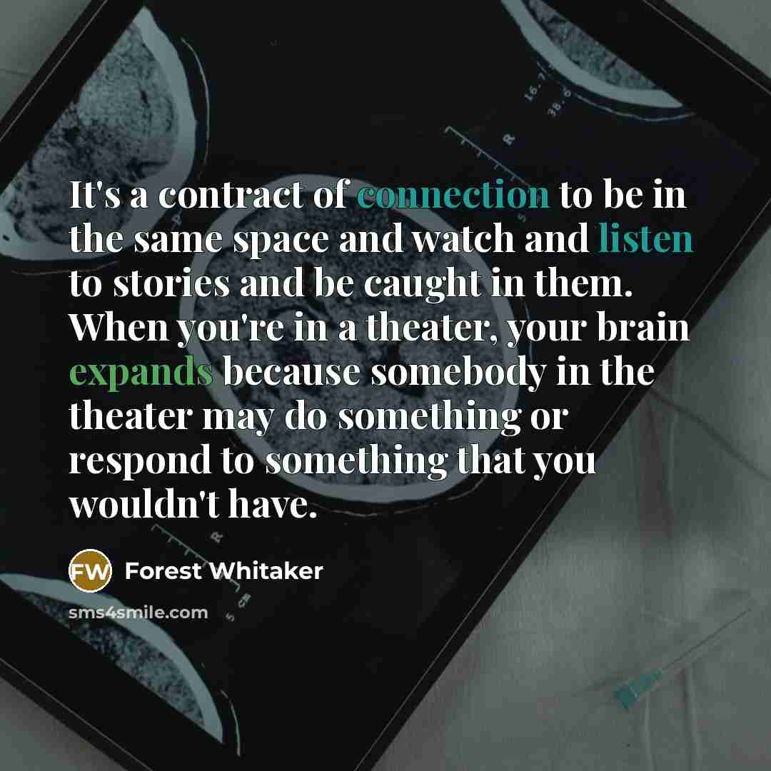 “It's a contract of connection to be in the same space and watch and listen to stories and be caught in them. When you're in a theater, your brain expands because somebody in the theater may do something or respond to something that you wouldn't have.” quote by Forest Whitaker