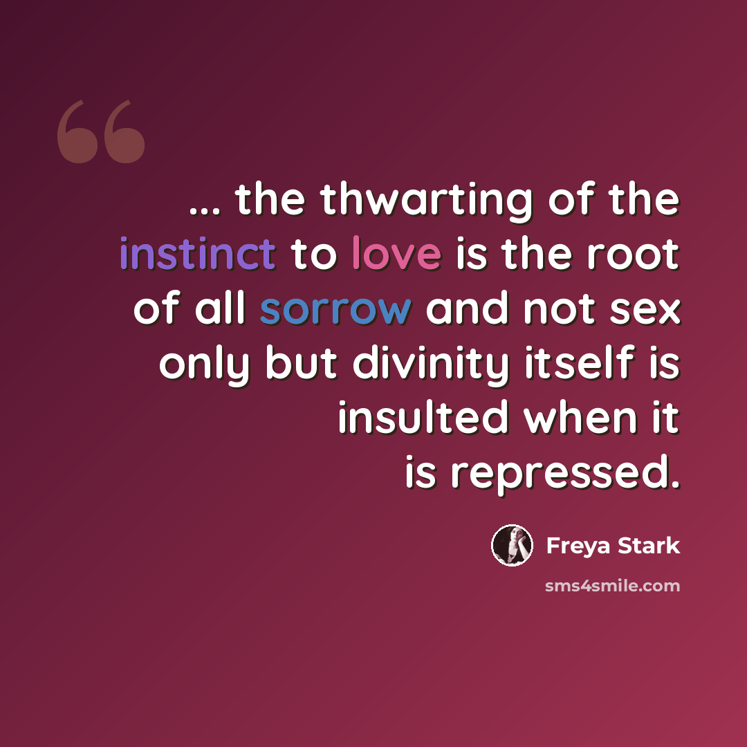 “... the thwarting of the instinct to love is the root of all sorrow and not sex only but divinity itself is insulted when it is repressed.” quote by Freya Stark