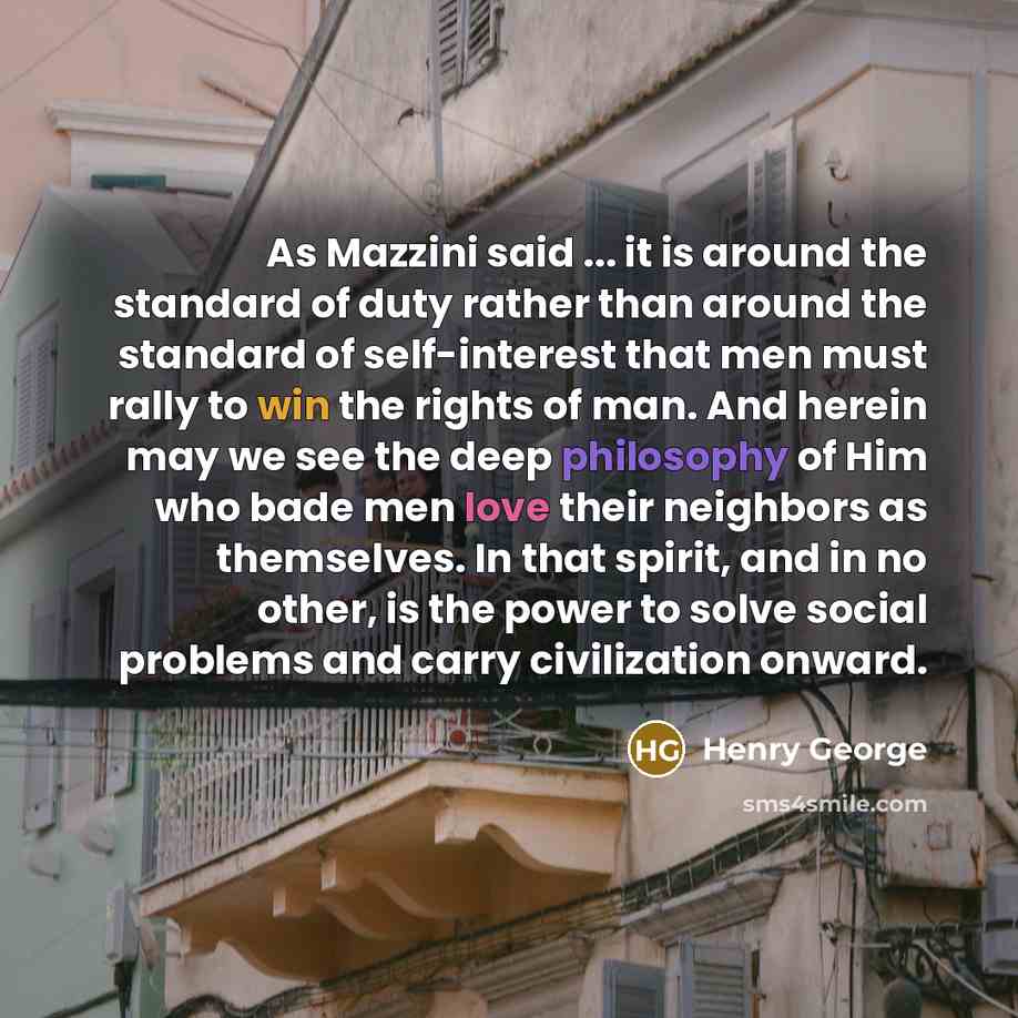 “As Mazzini said ... it is around the standard of duty rather than around the standard of self-interest that men must rally to win the rights of man. And herein may we see the deep philosophy of Him who bade men love their neighbors as themselves. In that spirit, and in no other, is the power to…” quote by Henry George